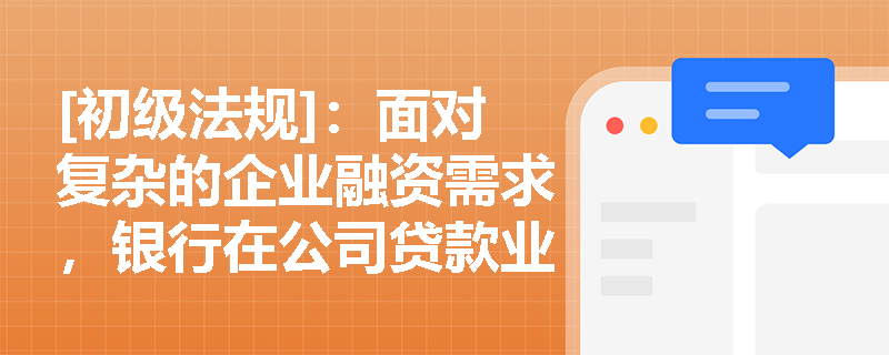 [初级法规]：面对复杂的企业融资需求，银行在公司贷款业务中应怎样构建“贷款三查”与全流程管控体系以保障资产安全？