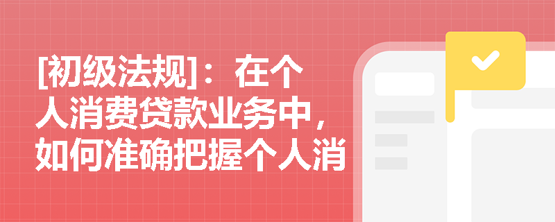 [初级法规]：在个人消费贷款业务中，如何准确把握个人消费额度贷款的授信审批与循环使用机制？