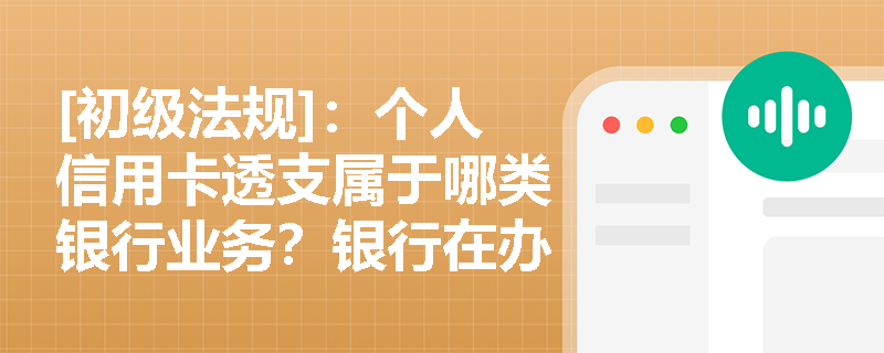 [初级法规]：个人信用卡透支属于哪类银行业务？银行在办理该业务时如何落实“了解你的客户”原则及用途管控？