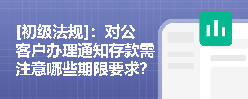 [初级法规]：对公客户办理通知存款需注意哪些期限要求？一天与七天通知存款有何区别？