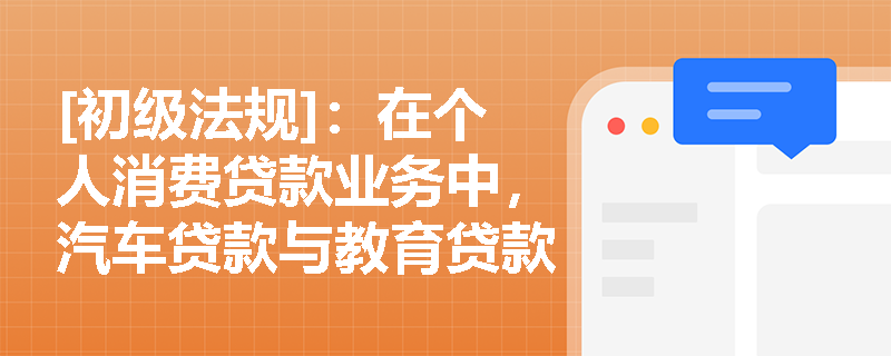 [初级法规]：在个人消费贷款业务中，汽车贷款与教育贷款在额度限制及担保方式上有何显著差异？