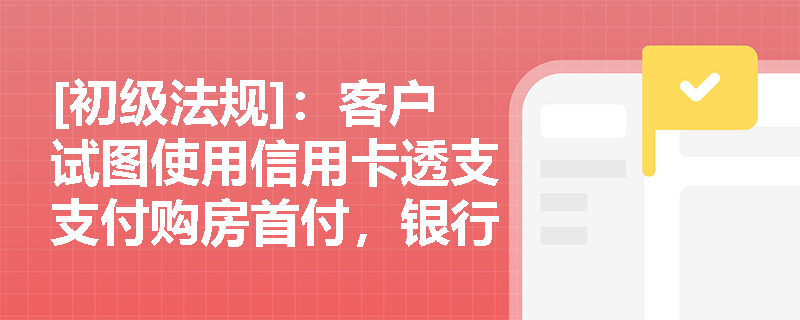 [初级法规]：客户试图使用信用卡透支支付购房首付，银行应如何审查借款人适当性并合规拦截？