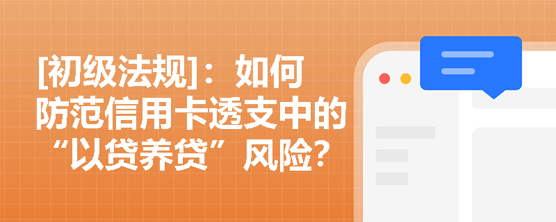 [初级法规]：如何防范信用卡透支中的“以贷养贷”风险？银行在授信审批时应审查哪些核心要素？