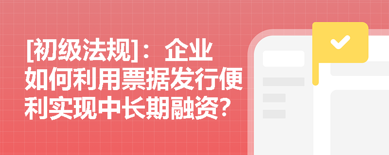 [初级法规]：企业如何利用票据发行便利实现中长期融资？银行开具信贷证明需满足哪些前提条件？