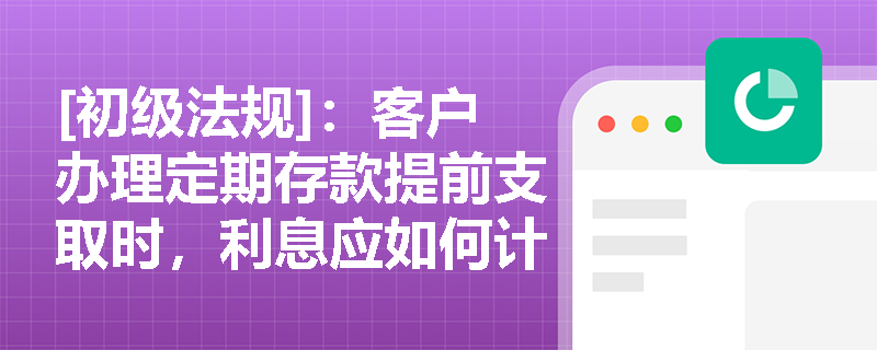 [初级法规]：客户办理定期存款提前支取时，利息应如何计算及合规处理？