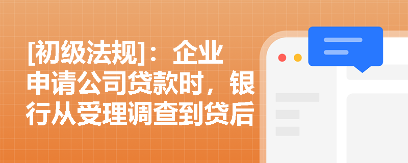 [初级法规]：企业申请公司贷款时，银行从受理调查到贷后管理的全流程包含哪些关键环节？