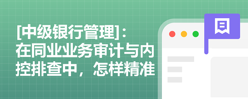 [中级银行管理]：在同业业务审计与内控排查中，怎样精准识别虚假核算与同业账户违规操作等隐蔽风险？
