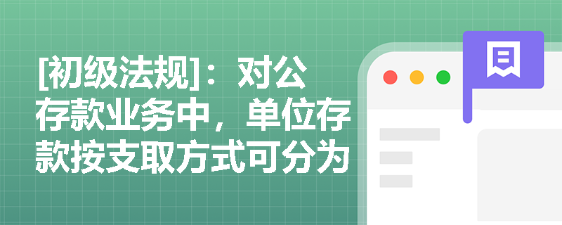 [初级法规]：对公存款业务中，单位存款按支取方式可分为哪几类？单位活期存款账户又包含哪些具体类型？