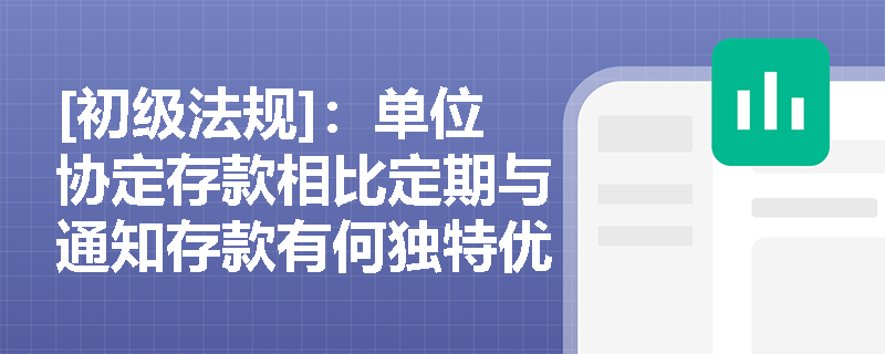 [初级法规]：单位协定存款相比定期与通知存款有何独特优势及实务应用场景？