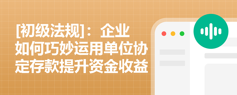 [初级法规]：企业如何巧妙运用单位协定存款提升资金收益与流动性？
