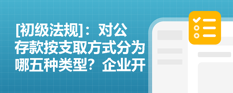 [初级法规]：对公存款按支取方式分为哪五种类型？企业开立基本存款账户为何必须遵循“唯一性”原则？