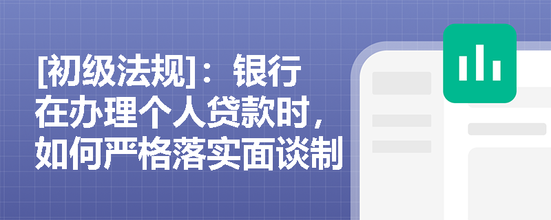 [初级法规]：银行在办理个人贷款时，如何严格落实面谈制度与实贷实付以防范信用风险？