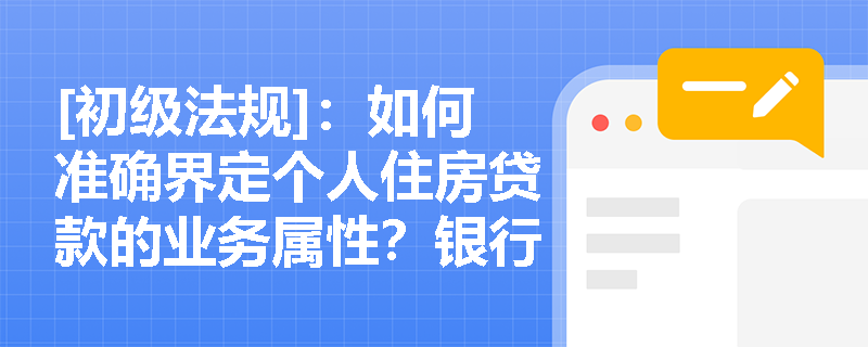 [初级法规]：如何准确界定个人住房贷款的业务属性？银行在贷后管理中应如何严防信贷资金违规挪用？
