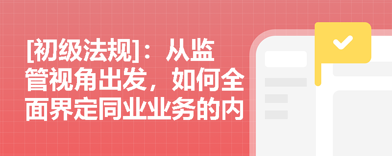 [初级法规]：从监管视角出发，如何全面界定同业业务的内涵并区分融资与投资两大核心板块？