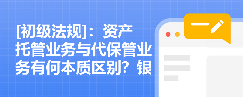 [初级法规]：资产托管业务与代保管业务有何本质区别？银行在代保管业务中如何界定服务边界？