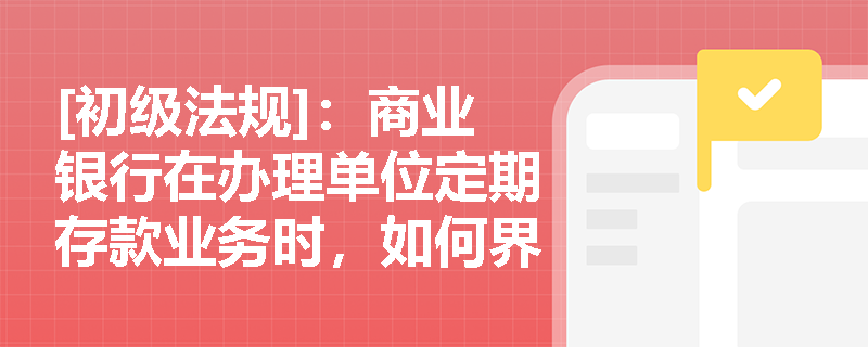 [初级法规]：商业银行在办理单位定期存款业务时，如何界定其存款期限与本息支取方式？
