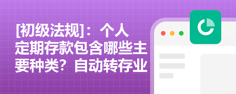 [初级法规]：个人定期存款包含哪些主要种类？自动转存业务在实务中应如何规范操作？