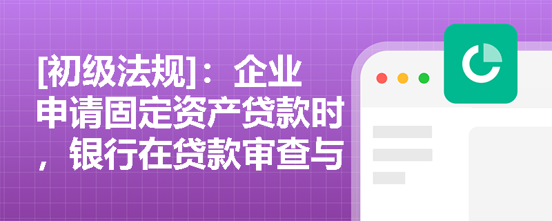 [初级法规]：企业申请固定资产贷款时，银行在贷款审查与资金支付环节有哪些核心合规要求？