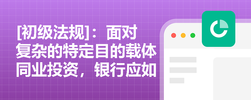 [初级法规]：面对复杂的特定目的载体同业投资，银行应如何落实依法合规原则并穿透识别真正的风险承担主体？