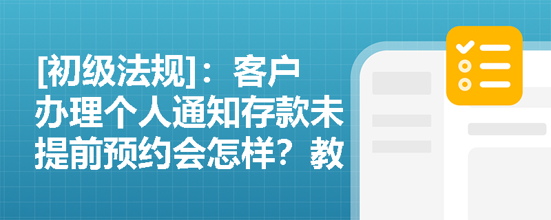 [初级法规]：客户办理个人通知存款未提前预约会怎样？教育储蓄存款的免税条件及对象限制是什么？