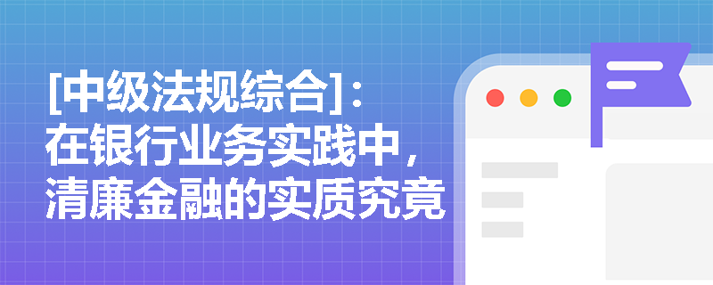 [中级法规综合]：在银行业务实践中，清廉金融的实质究竟体现在哪些核心维度与价值导向上？