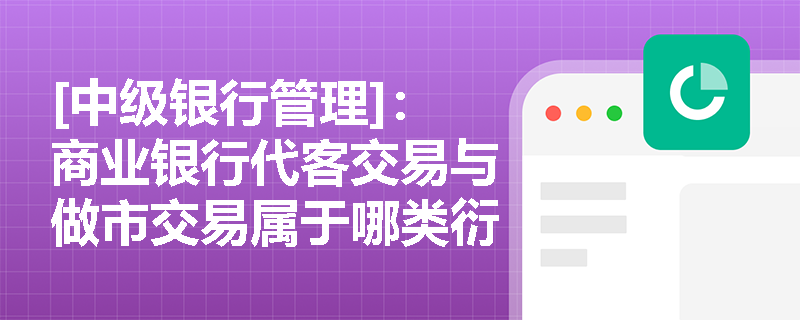 [中级银行管理]：商业银行代客交易与做市交易属于哪类衍生品业务？基础类资格银行为何不能开展此类业务？