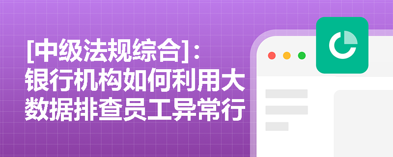 [中级法规综合]：银行机构如何利用大数据排查员工异常行为？从业人员在业务合作与兼职中有哪些不可触碰的红线？