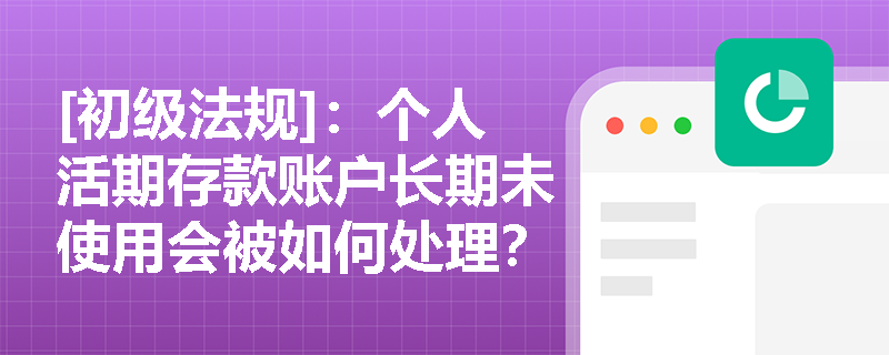 [初级法规]：个人活期存款账户长期未使用会被如何处理？银行落实存款实名制有哪些具体要求？