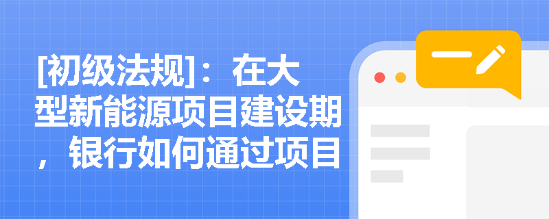 [初级法规]：在大型新能源项目建设期，银行如何通过项目融资的合同体系有效转移和防范“完工风险”？