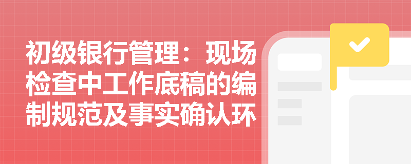 初级银行管理:现场检查中工作底稿的编制规范及事实确认环节的具体要求是什么? 初级银行管理:现场检查中工作底稿的编制规范及事实确认环节的具体要求是什么?