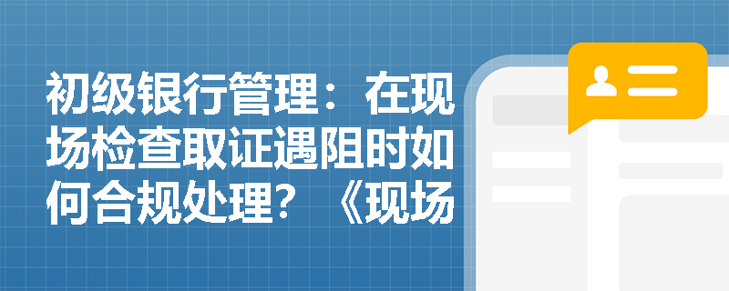 初级银行管理:在现场检查取证遇阻时如何合规处理?《现场检查意见书》具有何种法律效力? 初级银行管理:在现场检查取证遇阻时如何合规处理?《现场检查意见书》具有何种法律效力?