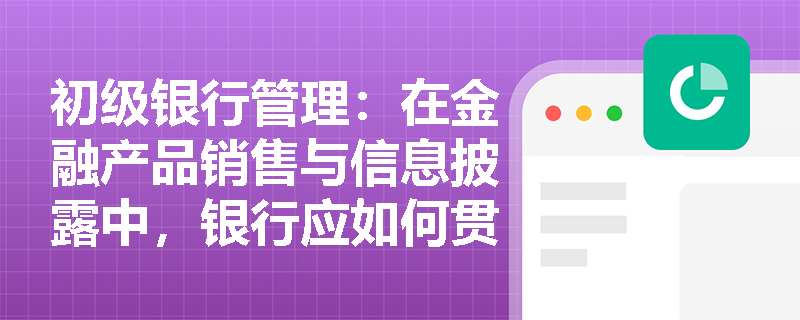 初级银行管理:在金融产品销售与信息披露中,银行应如何贯彻“提高透明度”理念以达成保护消费者的监管目标? 初级银行管理:在金融产品销售与信息披露中,银行应如何贯彻“提高透明度”理念以达成保护消费者的监管目标?