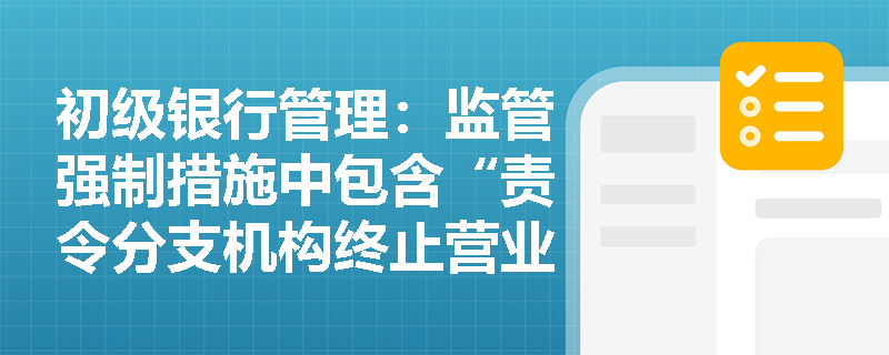 初级银行管理:监管强制措施中包含“责令分支机构终止营业”吗?如何避开考试陷阱? 初级银行管理:监管强制措施中包含“责令分支机构终止营业”吗?如何避开考试陷阱?