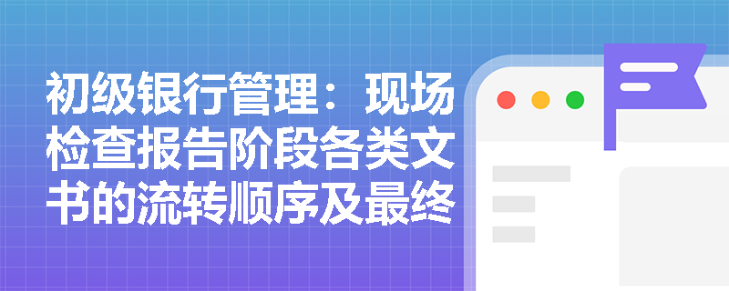 初级银行管理:现场检查报告阶段各类文书的流转顺序及最终定性效力是如何规定的? 初级银行管理:现场检查报告阶段各类文书的流转顺序及最终定性效力是如何规定的?