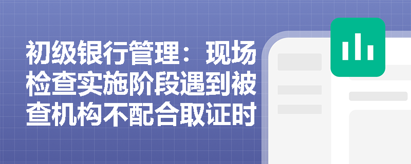 初级银行管理:现场检查实施阶段遇到被查机构不配合取证时,检查人员应如何合规处理? 初级银行管理:现场检查实施阶段遇到被查机构不配合取证时,检查人员应如何合规处理?