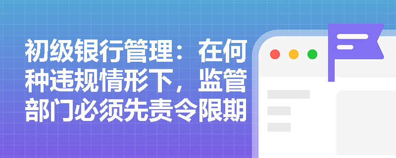 初级银行管理：在何种违规情形下，监管部门必须先责令限期改正才能实施监管强制措施？