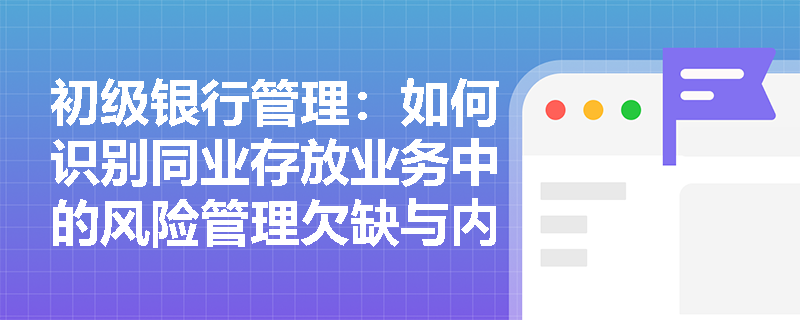 初级银行管理:如何识别同业存放业务中的风险管理欠缺与内部审计漏洞? 初级银行管理:如何识别同业存放业务中的风险管理欠缺与内部审计漏洞?