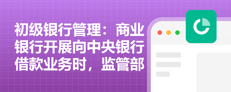 初级银行管理:商业银行开展向中央银行借款业务时,监管部门重点排查哪些内控与合规风险点? 初级银行管理:商业银行开展向中央银行借款业务时,监管部门重点排查哪些内控与合规风险点?