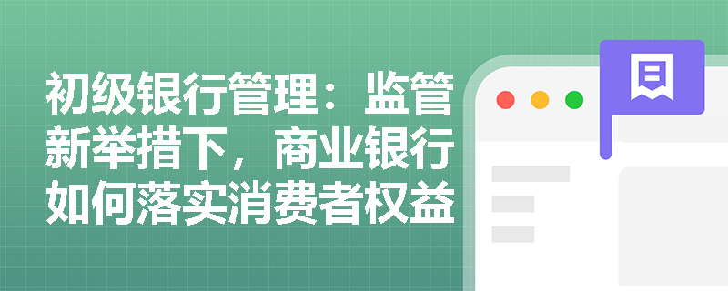 初级银行管理:监管新举措下,商业银行如何落实消费者权益保护与行为监管要求? 初级银行管理:监管新举措下,商业银行如何落实消费者权益保护与行为监管要求?