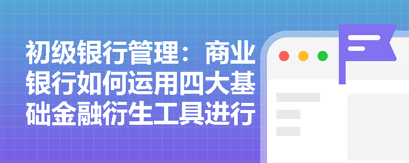 初级银行管理：商业银行如何运用四大基础金融衍生工具进行市场风险对冲与管理？