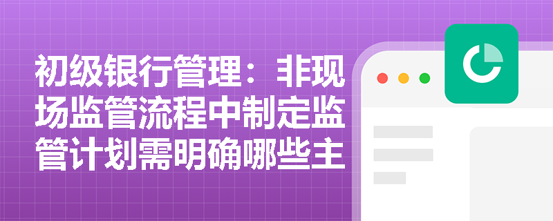 初级银行管理:非现场监管流程中制定监管计划需明确哪些主要任务并向哪些部门征求意见? 初级银行管理:非现场监管流程中制定监管计划需明确哪些主要任务并向哪些部门征求意见?