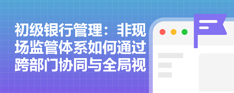 初级银行管理:非现场监管体系如何通过跨部门协同与全局视角防范风险交叉传染? 初级银行管理:非现场监管体系如何通过跨部门协同与全局视角防范风险交叉传染?