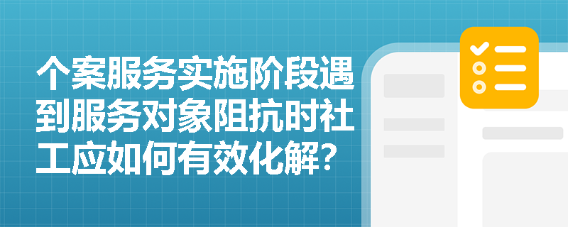 个案服务实施阶段遇到服务对象阻抗时社工应如何有效化解？