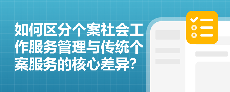 如何区分个案社会工作服务管理与传统个案服务的核心差异？