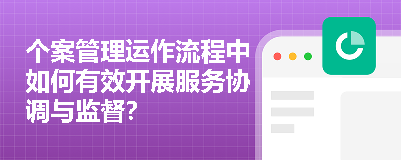 个案管理运作流程中如何有效开展服务协调与监督? 个案管理运作流程中如何有效开展服务协调与监督?