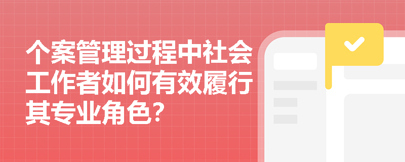 个案管理过程中社会工作者如何有效履行其专业角色? 个案管理过程中社会工作者如何有效履行其专业角色?