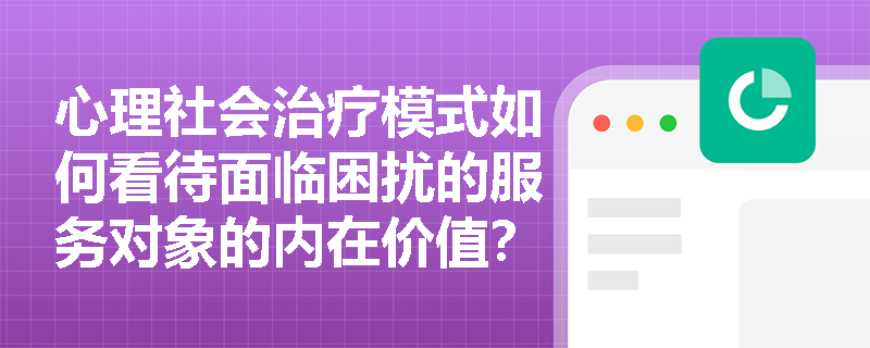 心理社会治疗模式如何看待面临困扰的服务对象的内在价值? 心理社会治疗模式如何看待面临困扰的服务对象的内在价值?