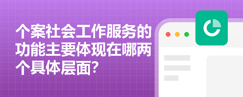 个案社会工作服务的功能主要体现在哪两个具体层面? 个案社会工作服务的功能主要体现在哪两个具体层面?