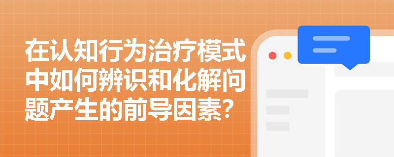 在认知行为治疗模式中如何辨识和化解问题产生的前导因素? 在认知行为治疗模式中如何辨识和化解问题产生的前导因素?