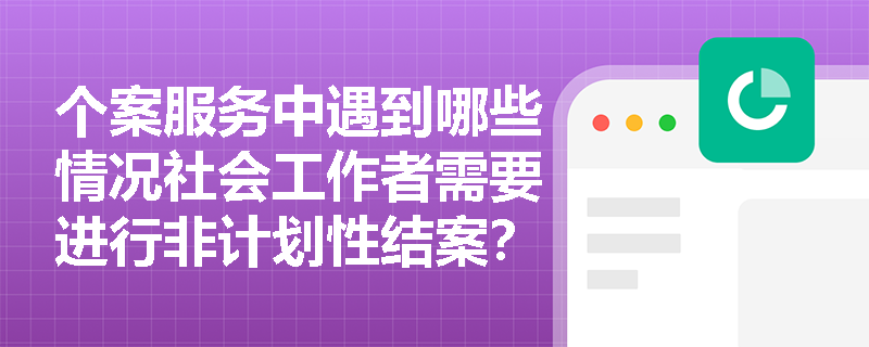 个案服务中遇到哪些情况社会工作者需要进行非计划性结案？